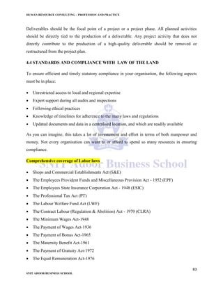 HUMAN RESOURCE CONSULTING – PROFESSION AND PRACTICE
83
SNIT ADOOR BUSINESS SCHOOL
Deliverables should be the focal point of a project or a project phase. All planned activities
should be directly tied to the production of a deliverable. Any project activity that does not
directly contribute to the production of a high-quality deliverable should be removed or
restructured from the project plan.
4.4 STANDARDS AND COMPLIANCE WITH LAW OF THE LAND
To ensure efficient and timely statutory compliance in your organisation, the following aspects
must be in place:
 Unrestricted access to local and regional expertise
 Expert support during all audits and inspections
 Following ethical practices
 Knowledge of timelines for adherence to the many laws and regulations
 Updated documents and data in a centralised location, and which are readily available
As you can imagine, this takes a lot of investement and effort in terms of both manpower and
money. Not every organisation can want to or afford to spend so many resources in ensuring
compliance.
Comprehensive coverage of Labor laws
 Shops and Commercial Establishments Act (S&E)
 The Employees Provident Funds and Miscellaneous Provision Act - 1952 (EPF)
 The Employees State Insurance Corporation Act - 1948 (ESIC)
 The Professional Tax Act (PT)
 The Labour Welfare Fund Act (LWF)
 The Contract Labour (Regulation & Abolition) Act - 1970 (CLRA)
 The Minimum Wages Act-1948
 The Payment of Wages Act-1936
 The Payment of Bonus Act-1965
 The Maternity Benefit Act-1961
 The Payment of Gratuity Act-1972
 The Equal Remuneration Act-1976
 