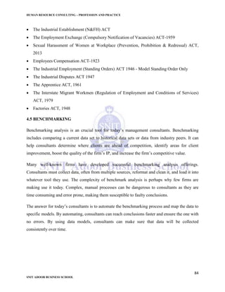HUMAN RESOURCE CONSULTING – PROFESSION AND PRACTICE
84
SNIT ADOOR BUSINESS SCHOOL
 The Industrial Establishment (N&FH) ACT
 The Employment Exchange (Compulsory Notification of Vacancies) ACT-1959
 Sexual Harassment of Women at Workplace (Prevention, Prohibition & Redressal) ACT,
2013
 Employees Compensation ACT-1923
 The Industrial Employment (Standing Orders) ACT 1946 - Model Standing Order Only
 The Industrial Disputes ACT 1947
 The Apprentice ACT, 1961
 The Interstate Migrant Workmen (Regulation of Employment and Conditions of Services)
ACT, 1979
 Factories ACT, 1948
4.5 BENCHMARKING
Benchmarking analysis is an crucial tool for today’s management consultants. Benchmarking
includes comparing a current data set to historical data sets or data from industry peers. It can
help consultants determine where clients are ahead of competition, identify areas for client
improvement, boost the quality of the firm’s IP, and increase the firm’s competitive value.
Many well-known firms have developed successful benchmarking analysis offerings.
Consultants must collect data, often from multiple sources, reformat and clean it, and load it into
whatever tool they use. The complexity of benchmark analysis is perhaps why few firms are
making use it today. Complex, manual processes can be dangerous to consultants as they are
time consuming and error prone, making them susceptible to faulty conclusions.
The answer for today’s consultants is to automate the benchmarking process and map the data to
specific models. By automating, consultants can reach conclusions faster and ensure the one with
no errors. By using data models, consultants can make sure that data will be collected
consistently over time.
 