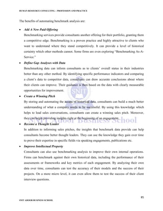 HUMAN RESOURCE CONSULTING – PROFESSION AND PRACTICE
85
SNIT ADOOR BUSINESS SCHOOL
The benefits of automating benchmark analysis are:
 Add A New Paid Offering
Benchmarking services provide consultants another offering for their portfolio, granting them
a competitive edge. Benchmarking is a proven practice and highly attractive to clients who
want to understand where they stand competitively. It can provide a level of historical
certainty which other methods cannot. Some firms are even exploring “Benchmarking As-A-
Service.”
 Define Gap Analyses with Data
Benchmarking data can inform consultants as to clients’ overall status in their industries
better than any other method. By identifying specific performance indicators and comparing
a client’s data to competitor data, consultants can draw accurate conclusions about where
their clients can improve. Their guidance is then based on the data with clearly measurable
opportunities for improvement.
 Create a Winning Pitch
By storing and automating the access of historical data, consultants can build a much better
understanding of what a company needs to be successful. By using this knowledge which
helps to lead sales conversations, consultants can create a winning sales pitch. Moreover,
they can begin providing insights right at the beginning of an engagement.
 Become a Thought Leader
In addition to informing sales pitches, the insights that benchmark data provide can help
consultants become better thought leaders. They can use the knowledge they gain over time
to prove their expertise in specific fields via speaking engagements, publications etc.
 Improve Intellectual Property
Consultants can also use benchmarking analysis to improve their own internal operations.
Firms can benchmark against their own historical data, including the performance of their
assessments or frameworks and key metrics of each engagement. By analyzing their own
data over time, consultants can test the accuracy of their models and the success of their
projects. On a more micro level, it can even allow them to test the success of their client
interview questions.
 