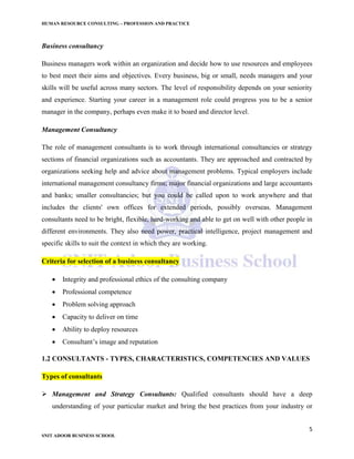 HUMAN RESOURCE CONSULTING – PROFESSION AND PRACTICE
5
SNIT ADOOR BUSINESS SCHOOL
Business consultancy
Business managers work within an organization and decide how to use resources and employees
to best meet their aims and objectives. Every business, big or small, needs managers and your
skills will be useful across many sectors. The level of responsibility depends on your seniority
and experience. Starting your career in a management role could progress you to be a senior
manager in the company, perhaps even make it to board and director level.
Management Consultancy
The role of management consultants is to work through international consultancies or strategy
sections of financial organizations such as accountants. They are approached and contracted by
organizations seeking help and advice about management problems. Typical employers include
international management consultancy firms; major financial organizations and large accountants
and banks; smaller consultancies; but you could be called upon to work anywhere and that
includes the clients' own offices for extended periods, possibly overseas. Management
consultants need to be bright, flexible, hard-working and able to get on well with other people in
different environments. They also need power, practical intelligence, project management and
specific skills to suit the context in which they are working.
Criteria for selection of a business consultancy
 Integrity and professional ethics of the consulting company
 Professional competence
 Problem solving approach
 Capacity to deliver on time
 Ability to deploy resources
 Consultant’s image and reputation
1.2 CONSULTANTS - TYPES, CHARACTERISTICS, COMPETENCIES AND VALUES
Types of consultants
 Management and Strategy Consultants: Qualified consultants should have a deep
understanding of your particular market and bring the best practices from your industry or
 