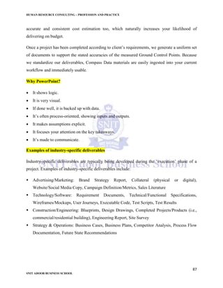 HUMAN RESOURCE CONSULTING – PROFESSION AND PRACTICE
87
SNIT ADOOR BUSINESS SCHOOL
accurate and consistent cost estimation too, which naturally increases your likelihood of
delivering on budget.
Once a project has been completed according to client’s requirements, we generate a uniform set
of documents to support the stated accuracies of the measured Ground Control Points. Because
we standardize our deliverables, Compass Data materials are easily ingested into your current
workflow and immediately usable.
Why PowerPoint?
 It shows logic.
 It is very visual.
 If done well, it is backed up with data.
 It’s often process-oriented, showing inputs and outputs.
 It makes assumptions explicit.
 It focuses your attention on the key takeaways.
 It’s made to communicate.
Examples of industry-specific deliverables
Industry-specific deliverables are typically being developed during the ‘execution’ phase of a
project. Examples of industry-specific deliverables include:
 Advertising/Marketing: Brand Strategy Report, Collateral (physical or digital),
Website/Social Media Copy, Campaign Definition/Metrics, Sales Literature
 Technology/Software: Requirement Documents, Technical/Functional Specifications,
Wireframes/Mockups, User Journeys, Executable Code, Test Scripts, Test Results
 Construction/Engineering: Blueprints, Design Drawings, Completed Projects/Products (i.e.,
commercial/residential building), Engineering Report, Site Survey
 Strategy & Operations: Business Cases, Business Plans, Competitor Analysis, Process Flow
Documentation, Future State Recommendations
 