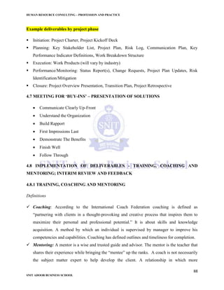 HUMAN RESOURCE CONSULTING – PROFESSION AND PRACTICE
88
SNIT ADOOR BUSINESS SCHOOL
Example deliverables by project phase
 Initiation: Project Charter, Project Kickoff Deck
 Planning: Key Stakeholder List, Project Plan, Risk Log, Communication Plan, Key
Performance Indicator Definitions, Work Breakdown Structure
 Execution: Work Products (will vary by industry)
 Performance/Monitoring: Status Report(s), Change Requests, Project Plan Updates, Risk
Identification/Mitigation
 Closure: Project Overview Presentation, Transition Plan, Project Retrospective
4.7 MEETING FOR ‘BUY-INS’ – PRESENTATION OF SOLUTIONS
 Communicate Clearly Up-Front
 Understand the Organization
 Build Rapport
 First Impressions Last
 Demonstrate The Benefits
 Finish Well
 Follow Through
4.8 IMPLEMENTATION OF DELIVERABLES - TRAINING, COACHING AND
MENTORING; INTERIM REVIEW AND FEEDBACK
4.8.1 TRAINING, COACHING AND MENTORING
Definitions
 Coaching: According to the International Coach Federation coaching is defined as
“partnering with clients in a thought-provoking and creative process that inspires them to
maximize their personal and professional potential.” It is about skills and knowledge
acquisition. A method by which an individual is supervised by manager to improve his
competencies and capabilities. Coaching has defined outlines and timeliness for completion.
 Mentoring: A mentor is a wise and trusted guide and advisor. The mentor is the teacher that
shares their experience while bringing the “mentee” up the ranks. A coach is not necessarily
the subject matter expert to help develop the client. A relationship in which more
 