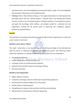HUMAN RESOURCE CONSULTING – PROFESSION AND PRACTICE
89
SNIT ADOOR BUSINESS SCHOOL
experienced and a more knowledgeable person(mentor) helps to guide a less knowledgeable
person(mentee). Mentoring is more transformational.
 Training: Dale S. Beach defines training as ‘the organized procedure by which people learn
knowledge and/or skill for a definite purpose’. Training refers to the learning and teaching
activities carried on for the primary purpose of helping members of an organization acquire
and apply the knowledge, skills, abilities, and attitudes needed by a particular job and
organization. Training has the specific goals of improving one’s capability, capacity,
productivity and performance.
Benefits
The importance of coaching and mentoring extends broadly from the organization as a whole and
coach / mentor to the learner.
Benefits to the Coach or Mentor
The coach / mentor play a very important role in transferring knowledge to the individual and
helps the person in enhancing his personal and professional growth. The following reasons
explain the importance of coaching and mentoring to the people who are conducting it:
 Increased job satisfaction
 Further enhancement of their own skill level
 Advantage of their own professional development
 Enhanced skill in problem analysis and strategic thinking
 Develops self-esteem
Benefits to the Organization
 Higher employee retention
 Competitive advantage with more skilled and well-performing employees
 Increased skill set and knowledge levels of the people
 Greater chances of attaining goals
 Strengthening of company culture and ethics and Succession planning
 Enhancement of communication within the organization
 