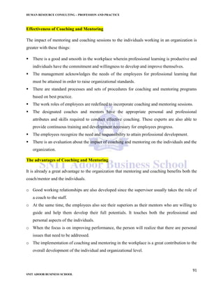 HUMAN RESOURCE CONSULTING – PROFESSION AND PRACTICE
91
SNIT ADOOR BUSINESS SCHOOL
Effectiveness of Coaching and Mentoring
The impact of mentoring and coaching sessions to the individuals working in an organization is
greater with these things:
 There is a good and smooth in the workplace wherein professional learning is productive and
individuals have the commitment and willingness to develop and improve themselves.
 The management acknowledges the needs of the employees for professional learning that
must be attained in order to raise organizational standards.
 There are standard processes and sets of procedures for coaching and mentoring programs
based on best practice.
 The work roles of employees are redefined to incorporate coaching and mentoring sessions.
 The designated coaches and mentors have the appropriate personal and professional
attributes and skills required to conduct effective coaching. These experts are also able to
provide continuous training and development necessary for employees progress.
 The employees recognize the need and responsibility to attain professional development.
 There is an evaluation about the impact of coaching and mentoring on the individuals and the
organization.
The advantages of Coaching and Mentoring
It is already a great advantage to the organization that mentoring and coaching benefits both the
coach/mentor and the individuals.
o Good working relationships are also developed since the supervisor usually takes the role of
a coach to the staff.
o At the same time, the employees also see their superiors as their mentors who are willing to
guide and help them develop their full potentials. It touches both the professional and
personal aspects of the individuals.
o When the focus is on improving performance, the person will realize that there are personal
issues that need to be addressed.
o The implementation of coaching and mentoring in the workplace is a great contribution to the
overall development of the individual and organizational level.
 