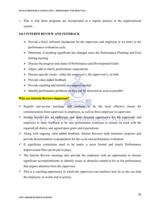 HUMAN RESOURCE CONSULTING – PROFESSION AND PRACTICE
92
SNIT ADOOR BUSINESS SCHOOL
o That is why these programs are incorporated as a regular practice in the organizational
system.
4.8.2 INTERIM REVIEW AND FEEDBACK
 Provide a brief, informal checkpoint for the supervisor and employee at set times in the
performance evaluation cycle
 Determine if anything significant has changed since the Performance Planning and Goal
Setting meeting
 Discuss the progress and status of Performance and Development Goals
 Adjust, add or clarify performance expectations
 Discuss specific issues - either the employee’s, the supervisor’s, or both
 Provide value-added feedback
 Provide coaching and identify any support needed
 Identify performance problems so they can be corrected as soon as possible
Why are Interim Reviews important?
 Regular one-on-one meetings will continue to be the most effective forum for
communication from supervisor to employee, as well as from employee to supervisor.
 Interim reviews are an additional, and more focused, opportunity for the supervisor and
employee to share feedback to be sure performance continues to remain on track with the
required job duties, and agreed upon goals and expectations.
 Along with ongoing value-added feedback, Interim Reviews help minimize surprises and
provide documentation in preparation for the cycle-end performance evaluation.
 If significant corrections need to be made, a more formal and timely Performance
Improvement Plan can be put in place.
 The Interim Review meetings also provide the employee with an opportunity to discuss
significant accomplishments or identify issues or obstacles related to his or her performance
that require attention from the supervisor.
 This is a coaching opportunity in which the supervisor can reinforce how he or she can help
the employee, in words and in actions.
 