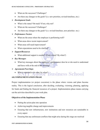 HUMAN RESOURCE CONSULTING – PROFESSION AND PRACTICE
94
SNIT ADOOR BUSINESS SCHOOL
 What are the successes? Challenges?
 Are there any changes to the goals? (i.e. new priorities, revised timelines, etc.)
 Development Goals
 What is the status? On track? If not, why not?
 What are the successes? Challenges?
 Are there any changes to the goals? (i.e. revised timelines, new priorities etc.)
 Performance Factors
 What are the areas where the employee is performing well?
 What areas show recent improvement?
 What areas still need improvement?
 What expectations need to be clarified?
 Support/Resources
 What additional support is needed? (From whom? By when?)
 Key Messages
 What key messages about the employee’s performance does he or she need to understand
and leave with at the end of the meeting?
 Agreements/Next Steps
 Who is expected to do what, by when?
4.8.3 IMPLEMENTATION PHASE
Project implementation (or project execution) is the phase where visions and plans become
reality. This is the logical conclusion, after deciding, evaluating, visioning, planning, applying
for funds and finding the financial resources of a project. Implementation phase means carrying
out the activities described in your work plan.
Objectives of the Implementation Phase
 Putting the action plan into operation
 Achieving tangible change and improvements
 Ensuring that new infrastructure, new institutions and new resources are sustainable in
every aspect
 Ensuring that any unforeseen conflicts that might arise during this stage are resolved
 