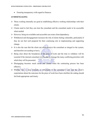 HUMAN RESOURCE CONSULTING – PROFESSION AND PRACTICE
95
SNIT ADOOR BUSINESS SCHOOL
 Ensuring transparency with regard to finances
4.9 DISENGAGING
 Those working internally are good at establishing effective working relationships with their
clients.
 Clients need to feel they can trust the consultant and the consultant needs to be accessible
when needed
 However, being too available and accessible can create client dependency.
 Withdrawal and disengagement increases the risk of clients feeling vulnerable, particularly if
they do not feel well prepared for their continuing role in implementing and supporting
change.
 It is also the case that the client can often perceive the consultant as integral to the system,
and therefore not needing to leave.
 Being clear about the boundaries of the piece of work and the time to withdraw will be
essential if the internal consultant is to be able to manage the many conflicting priorities with
which they will be presented.
 Disengaging becomes much easier and clearer when the contracting process has been
effective.
 Whether this is done formally or informally if the consultant’s role and the client’s
expectations about the outcomes for the piece of work have been clarified, the ending should
feel both appropriate and timely.
 