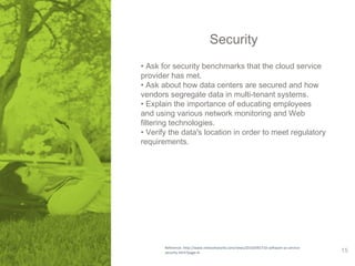 Security 
• Ask for security benchmarks that the cloud service 
provider has met. 
• Ask about how data centers are secured and how 
vendors segregate data in multi-tenant systems. 
• Explain the importance of educating employees 
and using various network monitoring and Web 
filtering technologies. 
• Verify the data's location in order to meet regulatory 
requirements. 
Reference: http://www.networkworld.com/news/2010/092710-software-as-service-security. 
html?page=4 15 
 