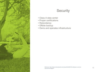 Security 
• Class A data center 
• Proper certifications 
• Redundancy 
• Offsite backup 
• Owns and operates infrastructure 
Reference: http://www.networkworld.com/news/2010/092710-software-as-service-security. 
html?page=4 15 
 