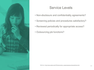 Service Levels 
• Non-disclosure and confidentiality agreements? 
• Screening policies and procedures satisfactory? 
• Reviewed periodically for appropriate access? 
• Outsourcing job functions? 
Reference: http://www.weber.edu/ITDivision/policy_pages/saassecurityguidelines.html 
11 
 