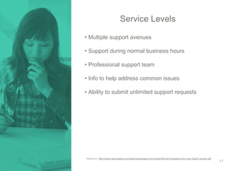 Service Levels 
• Multiple support avenues 
• Support during normal business hours 
• Professional support team 
• Info to help address common issues 
• Ability to submit unlimited support requests 
Reference: http://www.samanage.com/sites/samanage.com/content/Smart-Questions-for-your-SaaS-vendor.pdf 
11 
 