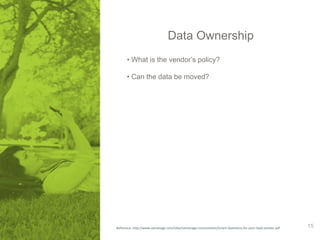 Data Ownership 
• What is the vendor’s policy? 
• Can the data be moved? 
Reference: http://www.samanage.com/sites/samanage.com/content/Smart-Questions-for-your-SaaS-vendor.pdf 15 
 