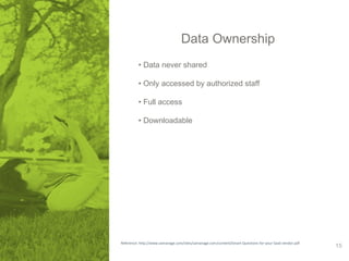 Data Ownership 
• Data never shared 
• Only accessed by authorized staff 
• Full access 
• Downloadable 
Reference: http://www.samanage.com/sites/samanage.com/content/Smart-Questions-for-your-SaaS-vendor.pdf 15 
 