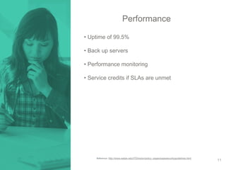 Performance 
• Uptime of 99.5% 
• Back up servers 
• Performance monitoring 
• Service credits if SLAs are unmet 
Reference: http://www.weber.edu/ITDivision/policy_pages/saassecurityguidelines.html 
11 
 