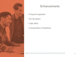 Enhancements 
• Frequent upgrades 
• No disruption 
• Little effort 
• Incorporation of feedback 
Reference: http://www.samanage.com/sites/samanage.com/content/Smart-Questions-for-your-SaaS-vendor.pdf 14 
 