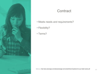Contract 
• Meets needs and requirements? 
• Flexibility? 
• Terms? 
Reference: http://www.samanage.com/sites/samanage.com/content/Smart-Questions-for-your-SaaS-vendor.pdf 
11 
 