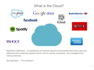 What is the Cloud? 
Webster’s Definition – A distribution of network based environments that share services 
delivered from external systems which can be stored, accessed, and managed from 
various devices. 
My Definition – “The Internet” 
3 
 