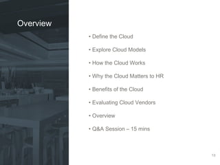 • Define the Cloud 
• Explore Cloud Models 
• How the Cloud Works 
• Why the Cloud Matters to HR 
• Benefits of the Cloud 
• Evaluating Cloud Vendors 
• Overview 
• Q&A Session – 15 mins 
18 
Overview 
 