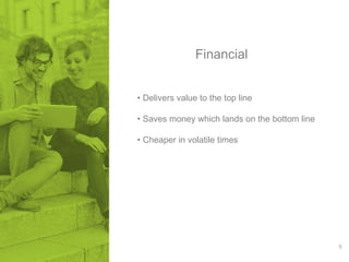 5 
Financial 
• Delivers value to the top line 
• Saves money which lands on the bottom line 
• Cheaper in volatile times 
 