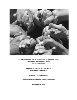 AN INTERIM REPORT AND RE-EXAMINATION OF THE PROBLEM OF
            YOUTH AND GANG VIOLENCE IN THE
                  CITY OF LONG BEACH


         A REPORT TO THE CITY OF LONG BEACH
              MAYOR AND CITY COUNCIL


             RESPECTFULLY SUBMITTED BY:

     THE LONG BEACH HUMAN RELATIONS COMMISSION


                  November 4, 2003
 