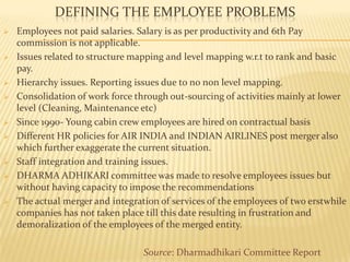 DEFINING THE EMPLOYEE PROBLEMS
 Employees not paid salaries. Salary is as per productivity and 6th Pay
commission is not applicable.
 Issues related to structure mapping and level mapping w.r.t to rank and basic
pay.
 Hierarchy issues. Reporting issues due to no non level mapping.
 Consolidation of work force through out-sourcing of activities mainly at lower
level (Cleaning, Maintenance etc)
 Since 1990- Young cabin crew employees are hired on contractual basis
 Different HR policies for AIR INDIA and INDIAN AIRLINES post merger also
which further exaggerate the current situation.
 Staff integration and training issues.
 DHARMA ADHIKARI committee was made to resolve employees issues but
without having capacity to impose the recommendations
 The actual merger and integration of services of the employees of two erstwhile
companies has not taken place till this date resulting in frustration and
demoralization of the employees of the merged entity.
Source: Dharmadhikari Committee Report
 