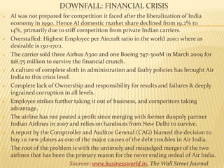 DOWNFALL: FINANCIAL CRISIS
 AI was not prepared for competition it faced after the liberalization of India
economy in 1990. Hence AI domestic market share declined from 19.2% to
14%, primarily due to stiff competition from private Indian carriers.
 Overstaffed: Highest Employee per Aircraft ratio in the world 200:1 where as
desirable is 130-170:1.
 The carrier sold three Airbus A300 and one Boeing 747-300M in March 2009 for
$18.75 million to survive the financial crunch.
 A culture of complete sloth in administration and faulty policies has brought Air
India to this crisis level.
 Complete lack of Ownership and responsibility for results and failures & deeply
ingrained corruption in all levels.
 Employee strikes further taking it out of business, and competitors taking
advantage.
 The airline has not posted a profit since merging with former duopoly partner
Indian Airlines in 2007 and relies on handouts from New Delhi to survive.
 A report by the Comptroller and Auditor General (CAG) blamed the decision to
buy 111 new planes as one of the major causes of the debt troubles in Air India.
 The root of the problem is with the untimely and misjudged merger of the two
airlines that has been the primary reason for the never ending ordeal of Air India.
Sources: www.businessworld.in, The Wall Street Journal
 