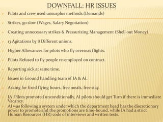DOWNFALL: HR ISSUES
 Pilots and crew used unsurplus methods.(Demands)
 Strikes, go slow (Wages, Salary Negotiation)
 Creating unnecessary strikes & Pressurizing Management (Shell out Money)
 13 Agitations by 8 Different unions.
 Higher Allowances for pilots who fly overseas flights.
 Pilots Refused to fly people re-employed on contract.
 Reporting sick at same time.
 Issues in Ground handling team of IA & AI.
 Asking for fixed flying hours, free meals, free stay.
 IA Pilots promoted unconditionally, AI pilots should get Turn if there is immediate
Vacancy.
 AI was following a system under which the department head has the discretionary
power to promote and the promotions are time-bound, while IA had a strict
Human Resources (HR) code of interviews and written tests.
 