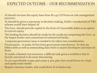 EXPECTED OUTCOME – OUR RECOMMENDATION
 AI should increase the equity base from Rs 145 CrFocus on risk management
practices.
 AI should be given a autonomy in decision making, Earlier introduction of VRS
scheme would have helped AI.
 The Govt. should provide capital in the form of Convertible debts as an option
to convert equity.
 The lending decision should be made by the syndicate comprising the Govt. as
the largest lender and consortium of commercial banks.
 Corporate governance issue is needed to be taken into consideration.
 Privatization – to make AI free from government interference. To clear $9
billion debt as well as outstanding dues both to airport developers and state oil
firms.
 To tackle a bloated cost structure, a difficult task given a workforce that is
heavily unionized to do some downsizing.
 To cut unprofitable routes and create a new plan that would focus on a hub-
and-spoke route model.
 Require visionary leader, who could drive AI in better way.
 