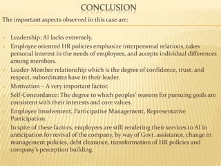 CONCLUSION
The important aspects observed in this case are:
 Leadership: AI lacks extremely.
 Employee oriented HR policies emphasize interpersonal relations, takes
personal interest in the needs of employees, and accepts individual differences
among members.
 Leader-Member relationship which is the degree of confidence, trust, and
respect, subordinates have in their leader.
 Motivation – A very important factor.
 Self-Concordance: The degree to which peoples’ reasons for pursuing goals are
consistent with their interests and core values.
 Employee Involvement, Participative Management, Representative
Participation.
 In spite of these factors, employees are still rendering their services to AI in
anticipation for revival of the company, by way of Govt. assistance, change in
management policies, debt clearance, transformation of HR policies and
company’s perception building.
 