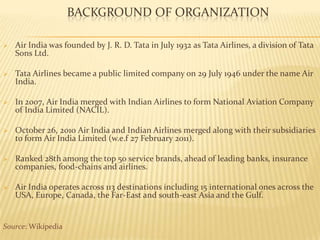 BACKGROUND OF ORGANIZATION
 Air India was founded by J. R. D. Tata in July 1932 as Tata Airlines, a division of Tata
Sons Ltd.
 Tata Airlines became a public limited company on 29 July 1946 under the name Air
India.
 In 2007, Air India merged with Indian Airlines to form National Aviation Company
of India Limited (NACIL).
 October 26, 2010 Air India and Indian Airlines merged along with their subsidiaries
to form Air India Limited (w.e.f 27 February 2011).
 Ranked 28th among the top 50 service brands, ahead of leading banks, insurance
companies, food-chains and airlines.
 Air India operates across 113 destinations including 15 international ones across the
USA, Europe, Canada, the Far-East and south-east Asia and the Gulf.
Source: Wikipedia
 