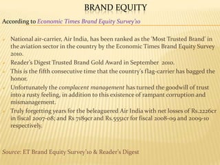 BRAND EQUITY
According to Economic Times Brand Equity Survey’10
 National air-carrier, Air India, has been ranked as the 'Most Trusted Brand' in
the aviation sector in the country by the Economic Times Brand Equity Survey
2010.
 Reader’s Digest Trusted Brand Gold Award in September 2010.
 This is the fifth consecutive time that the country's flag-carrier has bagged the
honor.
 Unfortunately the complacent management has turned the goodwill of trust
into a rusty feeling, in addition to this existence of rampant corruption and
mismanagement.
 Truly forgetting years for the beleaguered Air India with net losses of Rs.2226cr
in fiscal 2007-08; and Rs 7189cr and Rs.5551cr for fiscal 2008-09 and 2009-10
respectively.
Source: ET Brand Equity Survey’10 & Reader’s Digest
 
