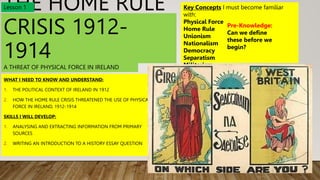 THE HOME RULE
CRISIS 1912-
1914
WHAT I NEED TO KNOW AND UNDERSTAND:
1. THE POLITICAL CONTEXT OF IRELAND IN 1912
2. HOW THE HOME RULE CRISIS THREATENED THE USE OF PHYSICAL
FORCE IN IRELAND, 1912-1914
SKILLS I WILL DEVELOP:
1. ANALYSING AND EXTRACTING INFORMATION FROM PRIMARY
SOURCES
2. WRITING AN INTRODUCTION TO A HISTORY ESSAY QUESTION
Key Concepts I must become familiar
with:
Physical Force
Home Rule
Unionism
Nationalism
Democracy
Separatism
Militarism
Pre-Knowledge:
Can we define
these before we
begin?
Lesson 1
A THREAT OF PHYSICAL FORCE IN IRELAND
 