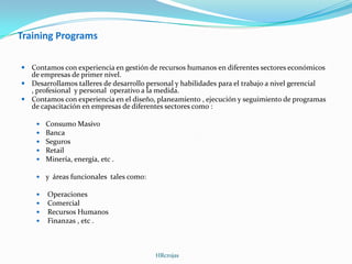 Training Programs
 Contamos con experiencia en gestión de recursos humanos en diferentes sectores económicos
de empresas de primer nivel.
 Desarrollamos talleres de desarrollo personal y habilidades para el trabajo a nivel gerencial
, profesional y personal operativo a la medida.
 Contamos con experiencia en el diseño, planeamiento , ejecución y seguimiento de programas
de capacitación en empresas de diferentes sectores como :
 Consumo Masivo
 Banca
 Seguros
 Retail
 Minería, energía, etc .
 y áreas funcionales tales como:
 Operaciones
 Comercial
 Recursos Humanos
 Finanzas , etc .
HRcrojas
 