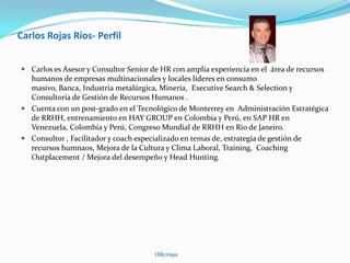 Carlos Rojas Ríos- Perfil
 Carlos es Asesor y Consultor Senior de HR con amplia experiencia en el área de recursos
humanos de empresas multinacionales y locales líderes en consumo
masivo, Banca, Industria metalúrgica, Minería, Executive Search & Selection y
Consultoría de Gestión de Recursos Humanos .
 Cuenta con un post-grado en el Tecnológico de Monterrey en Administración Estratégica
de RRHH, entrenamiento en HAY GROUP en Colombia y Perú, en SAP HR en
Venezuela, Colombia y Perú, Congreso Mundial de RRHH en Rio de Janeiro.
 Consultor , Facilitador y coach especializado en temas de, estrategia de gestión de
recursos humnaos, Mejora de la Cultura y Clima Laboral, Training, Coaching
Outplacement / Mejora del desempeño y Head Hunting.
HRcrojas
 