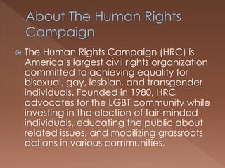  The Human Rights Campaign (HRC) is
America’s largest civil rights organization
committed to achieving equality for
bisexual, gay, lesbian, and transgender
individuals. Founded in 1980, HRC
advocates for the LGBT community while
investing in the election of fair-minded
individuals, educating the public about
related issues, and mobilizing grassroots
actions in various communities.
 