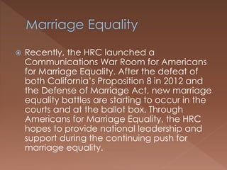  Recently, the HRC launched a
Communications War Room for Americans
for Marriage Equality. After the defeat of
both California’s Proposition 8 in 2012 and
the Defense of Marriage Act, new marriage
equality battles are starting to occur in the
courts and at the ballot box. Through
Americans for Marriage Equality, the HRC
hopes to provide national leadership and
support during the continuing push for
marriage equality.
 