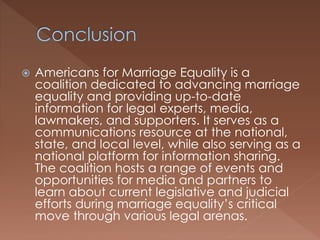  Americans for Marriage Equality is a
coalition dedicated to advancing marriage
equality and providing up-to-date
information for legal experts, media,
lawmakers, and supporters. It serves as a
communications resource at the national,
state, and local level, while also serving as a
national platform for information sharing.
The coalition hosts a range of events and
opportunities for media and partners to
learn about current legislative and judicial
efforts during marriage equality’s critical
move through various legal arenas.
 