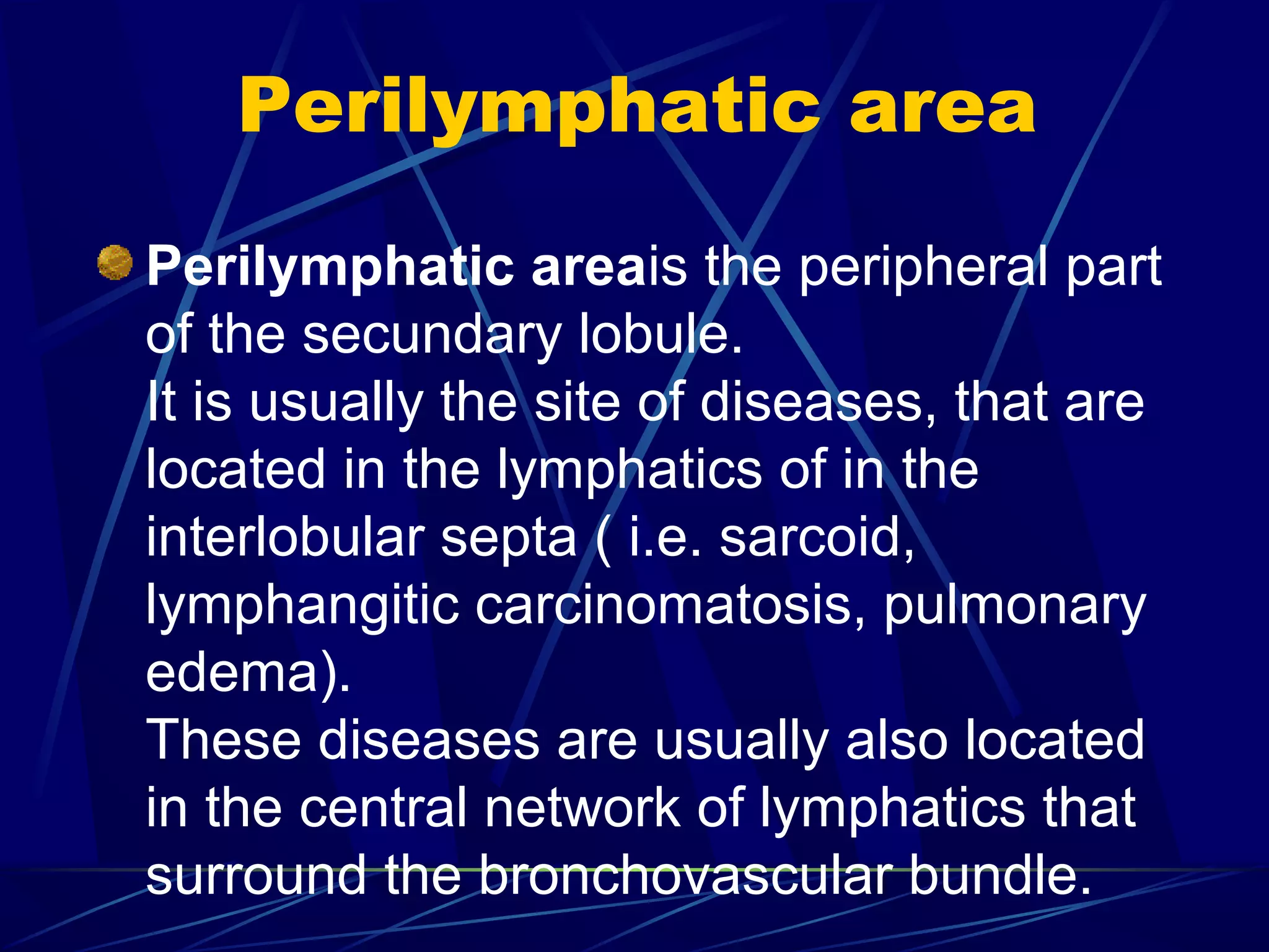 Perilymphatic area
Perilymphatic areais the peripheral part
of the secundary lobule.
It is usually the site of diseases, that are
located in the lymphatics of in the
interlobular septa ( i.e. sarcoid,
lymphangitic carcinomatosis, pulmonary
edema).
These diseases are usually also located
in the central network of lymphatics that
surround the bronchovascular bundle.
 
