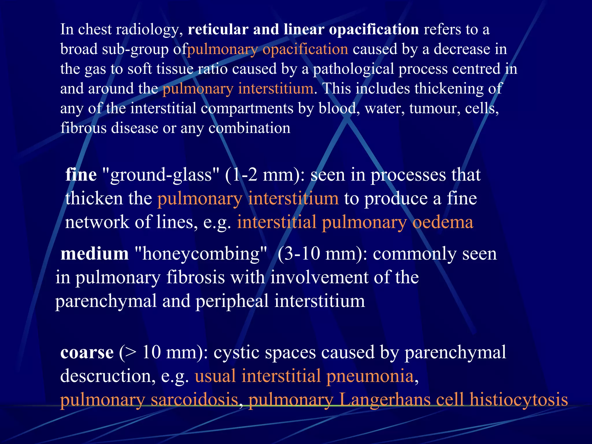 In chest radiology, reticular and linear opacification refers to a
broad sub-group ofpulmonary opacification caused by a decrease in
the gas to soft tissue ratio caused by a pathological process centred in
and around the pulmonary interstitium. This includes thickening of
any of the interstitial compartments by blood, water, tumour, cells,
fibrous disease or any combination
fine "ground-glass" (1-2 mm): seen in processes that
thicken the pulmonary interstitium to produce a fine
network of lines, e.g. interstitial pulmonary oedema
 medium "honeycombing" (3-10 mm): commonly seen
in pulmonary fibrosis with involvement of the
parenchymal and peripheal interstitium
coarse (> 10 mm): cystic spaces caused by parenchymal
descruction, e.g. usual interstitial pneumonia,
pulmonary sarcoidosis, pulmonary Langerhans cell histiocytosis
 