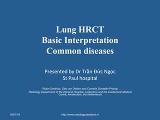 Lung HRCT
Basic Interpretation
Common diseases
Presented	
  by	
  Dr	
  Trần	
  Đức	
  Ngọc	
  
St	
  Paul	
  hospital	
  
	
  
Robin Smithuis, Otto van Delden and Cornelia Schaefer-Prokop
Radiology Department of the Rijnland Hospital, Leiderdorp and the Academical Medical
Centre, Amsterdam, the Netherlands
	
  
10/01/16 http://www.radiologyassistant.nl
 
