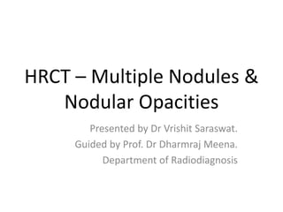 HRCT – Multiple Nodules &
Nodular Opacities
Presented by Dr Vrishit Saraswat.
Guided by Prof. Dr Dharmraj Meena.
Department of Radiodiagnosis
 