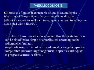 Silicosis is a fibrotic pneumoconiosis that is caused by the
inhalation of fine particles of crystalline silicon dioxide
(silica). Occupations such as mining, quarrying, and tunneling are
associated with silicosis.
The classic form is much more common than the acute form and
can be classified as simple or complicated, according to the
radiographic findings:
simple silicosis: pattern of small and round or irregular opacities
complicated silicosis: large conglomerate opacities that equate
to progressive massive fibrosis
PNEUMOCONIOSIS
 