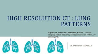HIGH RESOLUTION CT : LUNG
PATTERNS
DR. SABHILASH SUGATHAN
Aquino SL, Gamsu G, Webb WR, Kee SL. Thoracic
imaging: pattern frequency and significance on HRCT , 3rd
edition 2018.
 