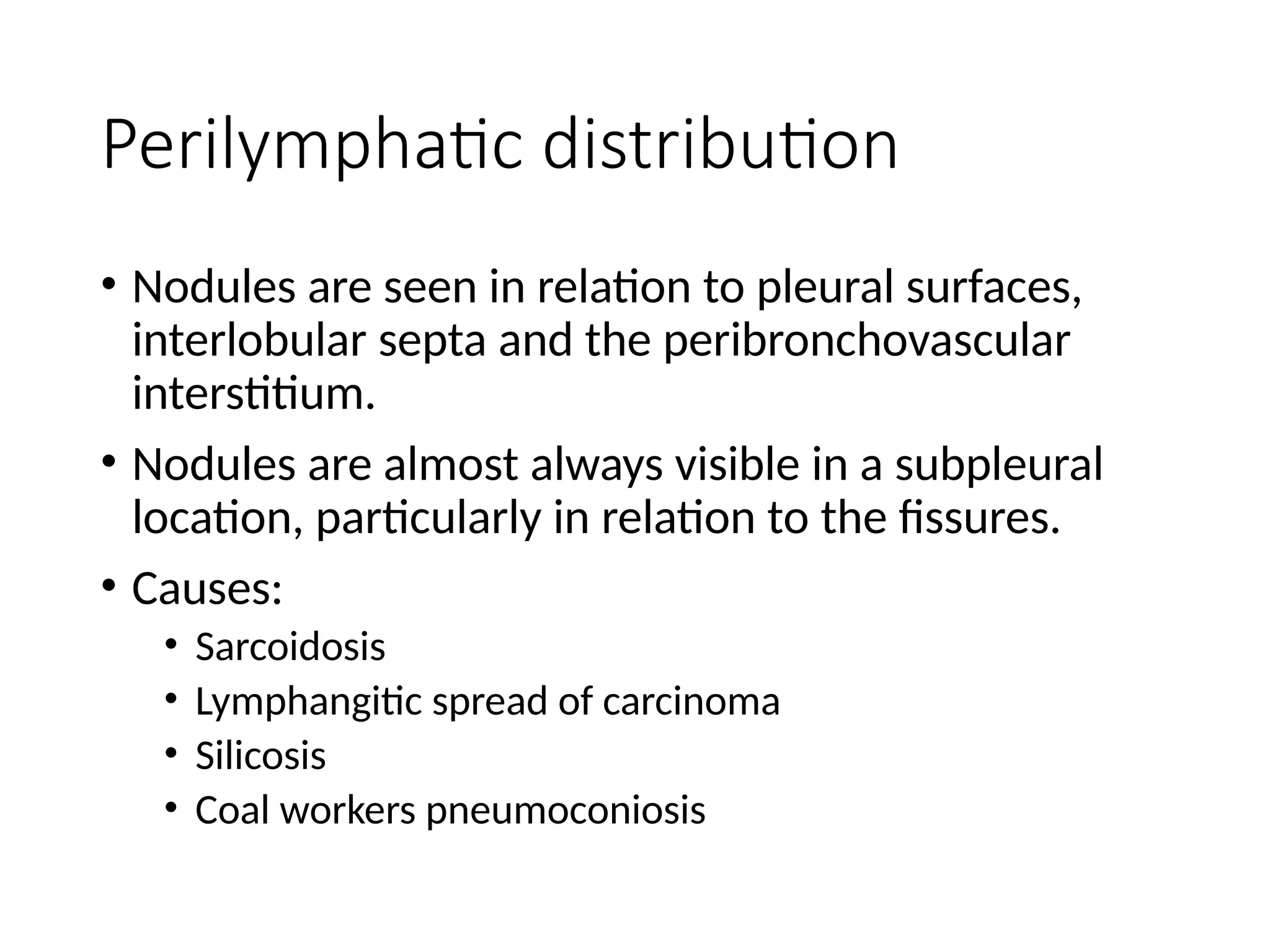 Perilymphatic distribution
• Nodules are seen in relation to pleural surfaces,
interlobular septa and the peribronchovascular
interstitium.
• Nodules are almost always visible in a subpleural
location, particularly in relation to the fissures.
• Causes:
• Sarcoidosis
• Lymphangitic spread of carcinoma
• Silicosis
• Coal workers pneumoconiosis
 