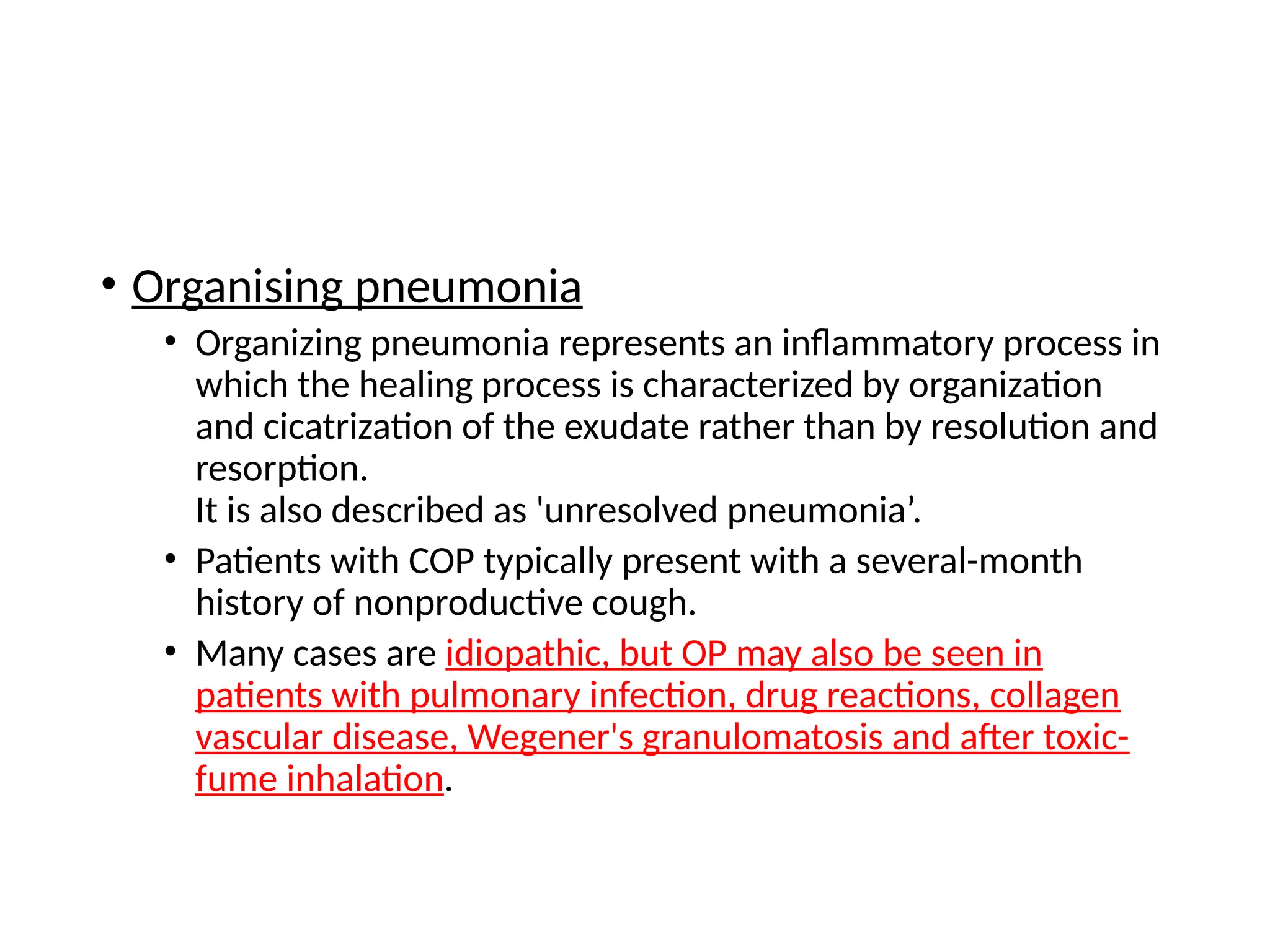• Organising pneumonia
• Organizing pneumonia represents an inflammatory process in
which the healing process is characterized by organization
and cicatrization of the exudate rather than by resolution and
resorption.
It is also described as 'unresolved pneumonia’.
• Patients with COP typically present with a several-month
history of nonproductive cough.
• Many cases are idiopathic, but OP may also be seen in
patients with pulmonary infection, drug reactions, collagen
vascular disease, Wegener's granulomatosis and after toxic-
fume inhalation.
 