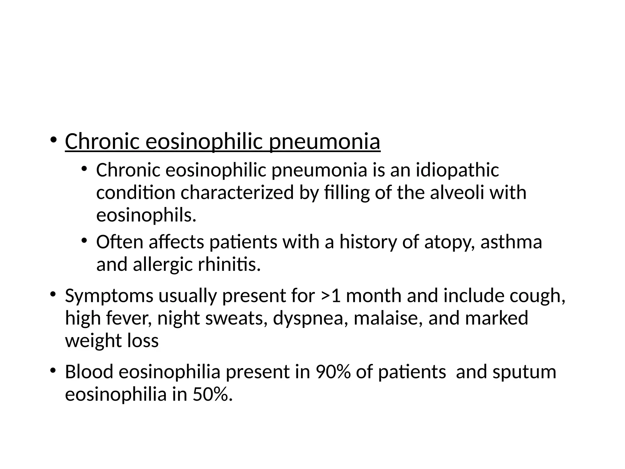 • Chronic eosinophilic pneumonia
• Chronic eosinophilic pneumonia is an idiopathic
condition characterized by filling of the alveoli with
eosinophils.
• Often affects patients with a history of atopy, asthma
and allergic rhinitis.
• Symptoms usually present for >1 month and include cough,
high fever, night sweats, dyspnea, malaise, and marked
weight loss
• Blood eosinophilia present in 90% of patients and sputum
eosinophilia in 50%.
 