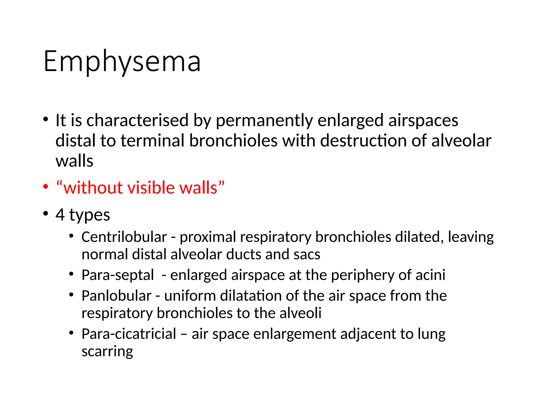 Emphysema
• It is characterised by permanently enlarged airspaces
distal to terminal bronchioles with destruction of alveolar
walls
• “without visible walls”
• 4 types
• Centrilobular - proximal respiratory bronchioles dilated, leaving
normal distal alveolar ducts and sacs
• Para-septal - enlarged airspace at the periphery of acini
• Panlobular - uniform dilatation of the air space from the
respiratory bronchioles to the alveoli
• Para-cicatricial – air space enlargement adjacent to lung
scarring
 