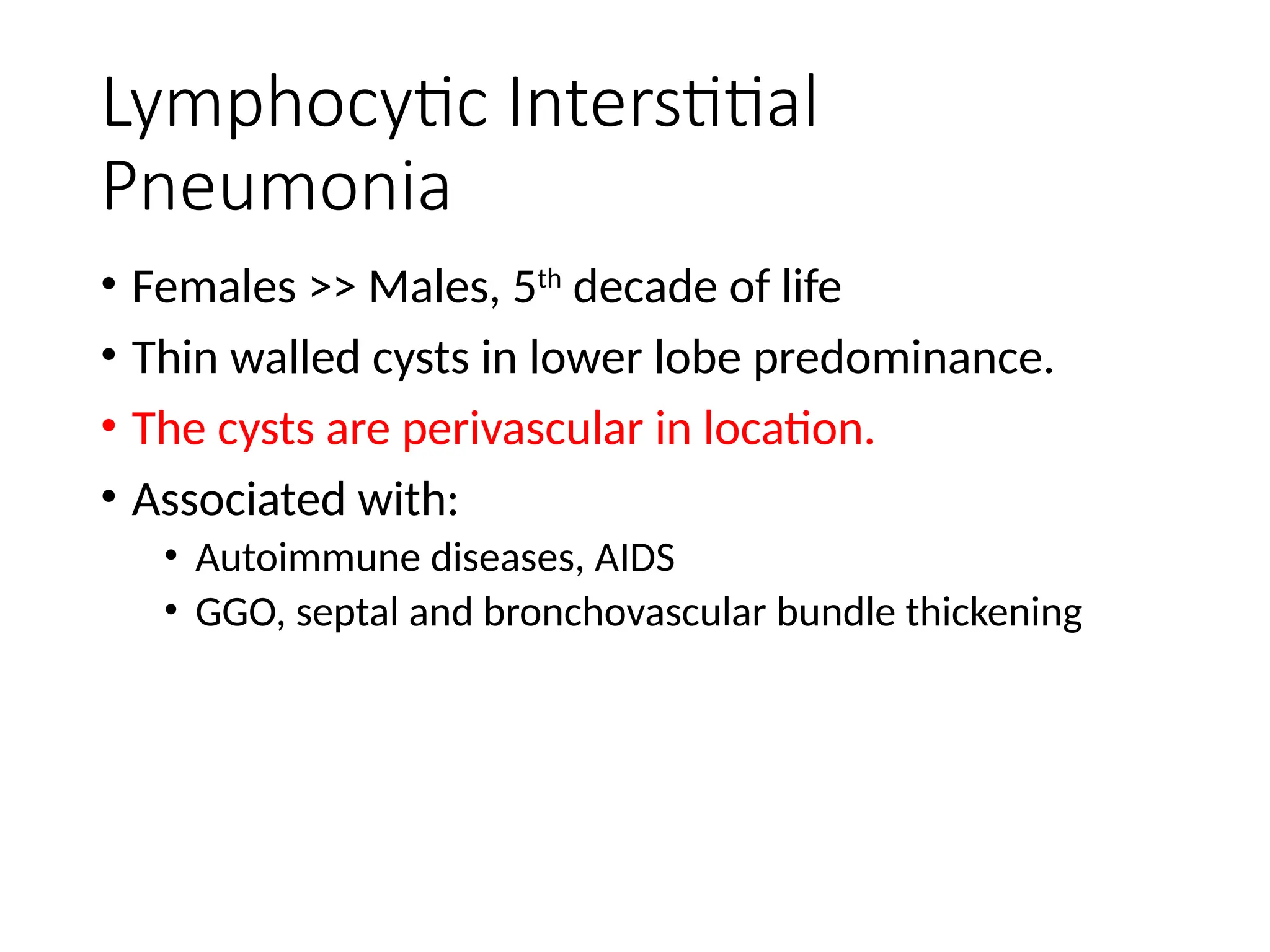 Lymphocytic Interstitial
Pneumonia
• Females >> Males, 5th
decade of life
• Thin walled cysts in lower lobe predominance.
• The cysts are perivascular in location.
• Associated with:
• Autoimmune diseases, AIDS
• GGO, septal and bronchovascular bundle thickening
 