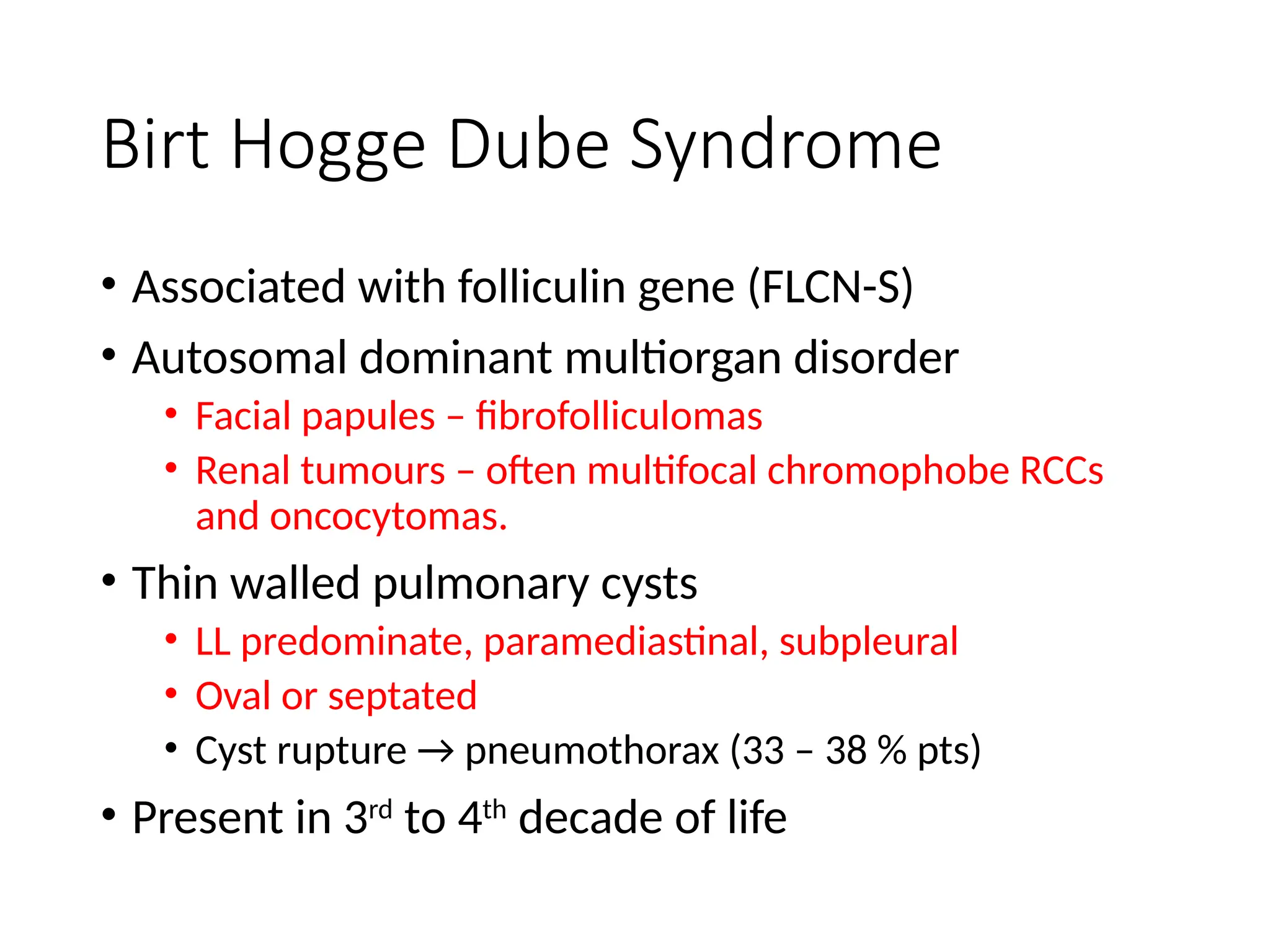 Birt Hogge Dube Syndrome
• Associated with folliculin gene (FLCN-S)
• Autosomal dominant multiorgan disorder
• Facial papules – fibrofolliculomas
• Renal tumours – often multifocal chromophobe RCCs
and oncocytomas.
• Thin walled pulmonary cysts
• LL predominate, paramediastinal, subpleural
• Oval or septated
• Cyst rupture → pneumothorax (33 – 38 % pts)
• Present in 3rd
to 4th
decade of life
 