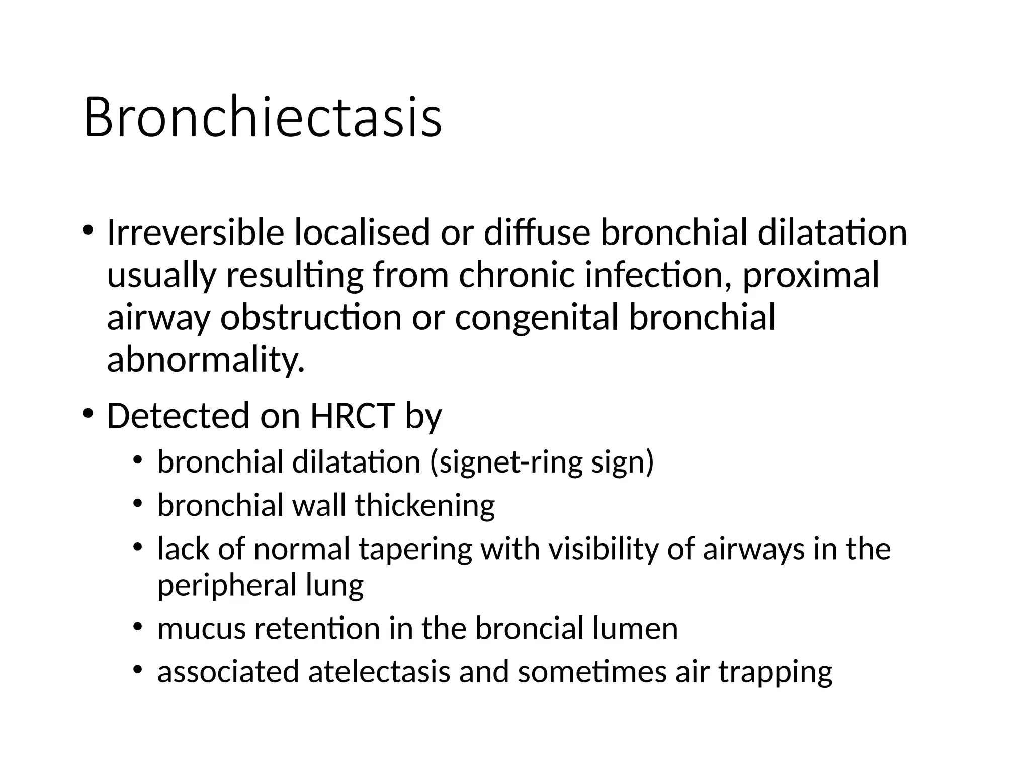 Bronchiectasis
• Irreversible localised or diffuse bronchial dilatation
usually resulting from chronic infection, proximal
airway obstruction or congenital bronchial
abnormality.
• Detected on HRCT by
• bronchial dilatation (signet-ring sign)
• bronchial wall thickening
• lack of normal tapering with visibility of airways in the
peripheral lung
• mucus retention in the broncial lumen
• associated atelectasis and sometimes air trapping
 